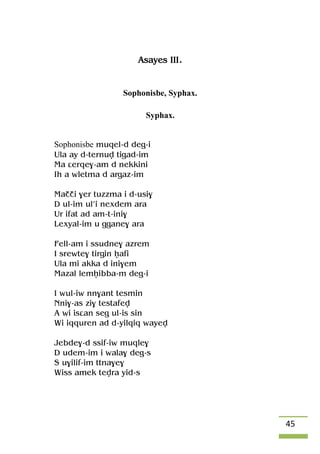 45
Asayes III.
Sophonisbe, Syphax.
Syphax.
Sophonisbe muqel-d deg-i
Ula ay d-ternuv tigad-im
Ma âerqe$-am d nekkini
Ih a wletma d argaz-im
Maççi $er tuzzma i d-usi$
D ul-im ul’i nexdem ara
Ur ifat ad am-t-ini$
Lexyal-im u ggane$ ara
Fell-am i ssudne$ azrem
I srewte$ tirgin êafi
Ula mi akka d ini$em
Mazal lemêibba-m deg-i
I wul-iw nn$ant tesmin
Nni$-as zi$ testafev
A wi isâan seg ul-is sin
Wi iqquren ad d-yilqiq wayev
Jebde$-d ssif-iw muqle$
D udem-im i wala$ deg-s
S u$ilif-im ttna$e$
Wiss amek tevra yid-s
 
