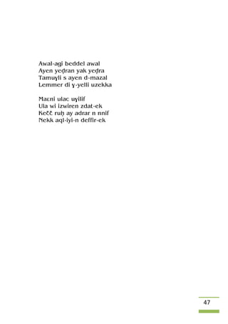 47
Awal-agi beddel awal
Ayen yevran yak yevra
Tamu$li s ayen d-mazal
Lemmer di $-yelli uzekka
Maâni ulac u$ilif
Ula wi izwiren zdat-ek
Keçç ruê ay adrar n nnif
Nekk aql-iyi-n deffir-ek
 