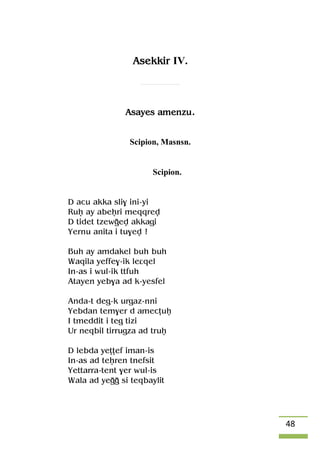 48
Asekkir IV.
Asayes amenzu.
Scipion, Masnsn.
Scipion.
D acu akka sli$ ini-yi
Ruê ay abeêri meqqrev
D tidet tzewoev akkagi
Yernu anita i tu$ev !
Buh ay amdakel buh buh
Waqila yeffe$-ik leâqel
In-as i wul-ik ttfuh
Atayen yeb$a ad k-yesfel
Anda-t deg-k urgaz-nni
Yebdan tem$er d amecîuê
I tmeddit i teg tizi
Ur neqbil tirrugza ad truê
D lebda yeîîef iman-is
In-as ad teêren tnefsit
Yettarra-tent $er wul-is
Wala ad yeoo si teqbaylit
 