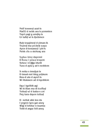 49
Nnif tessnev azal-is
Maççi d nekk ara k-yemmlen
Tayri-yagi g umviq-is
Ur tufiv wi k-iêettmen
Ruê teqqimev d yiman-ik
Teérev ma yecbeê waya
Ayen d-tessasev i yiri-k
Nekk cfu u stehza$ ara
Syphax irreé dayenni
D Rome i yesâa lexûem
Sekra i d-iooa irkelli
Tura d ayla-$ ad t-neddem
S netta s tmeîîut-is
D tmurt-nni ideg yeêkem
Rnu-d ula d a$ref-is
Wi ittalasen ad d-iqeddem
D$a i tgellidt-agi
Wi tt-illan ma di tceffuv
Tettuv wi d baba-s âni
Ne$ tura dayen tettuv
D nettat akk kra da
I yegren i$es gar-ane$
Wigi d lehdur n tsumta
Tetti-d argaz fell-ane$
 