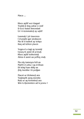 52
Maca …
Kkes a$ilif wer ttagad
Te$liv-v deg udrar n nnif
D lâez hatat ilmendad
Ur i-t-temmalev ay uvrif
Lasmaê i yir tawenza
I d-ye$lin gar yiâdawen
Ma di d tudert ay teb$a
Ilaq ad tefren yiwen
Yegra-d a tagi ay tenniv
Uyse$-tt asmi di yi-truê
Kkes a$ilif tethenniv
Alma d asmi aa yeffe$ rruê
Ma rri$ tame$ra fell-as
Maççi d zzhu i a$-d-ifnan
Di leb$i kan ddi$-as
èri$ tsedda i tt-yeroan
Maâni ur tfehmev ara
Taqbaylit ééeg ssendu
Ruê ur a$-temmlev ara
Win k-iêemmlen ad k-yesru !
 