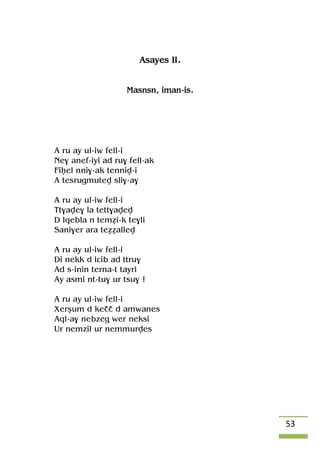 53
Asayes II.
Masnsn, iman-is.
A ru ay ul-iw fell-i
Ne$ anef-iyi ad ru$ fell-ak
Fiêel nni$-ak tenniv-i
A tesrugmutev sli$-a$
A ru ay ul-iw fell-i
Tt$ave$ la tett$avev
D lqebla n teméi-k te$li
Sani$er ara teééallev
A ru ay ul-iw fell-i
Di nekk d lâib ad ttru$
Ad s-inin terna-t tayri
Ay asmi nt-tu$ ur tsu$ !
A ru ay ul-iw fell-i
Xerûum d keçç d amwanes
Aql-a$ nebzeg wer neksi
Ur nemzil ur nemmurves
 