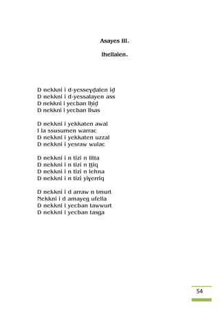 54
Asayes III.
Ihellalen.
D nekkni i d-yesse$valen iv
D nekkni i d-yessalayen ass
D nekkni i yecban lêiv
D nekkni i yecban llsas
D nekkni i yekkaten awal
I la ssusumen warrac
D nekkni i yekkaten uzzal
D nekkni i yesraw wulac
D nekkni i n tizi n litta
D nekkni i n tizi n îîiq
D nekkni i n tizi n lehna
D nekkni i n tizi yi$erriq
D nekkni i d arraw n tmurt
Nekkni i d amayeg ufella
D nekkni i yecban tawwurt
D nekkni i yecban tasga
 