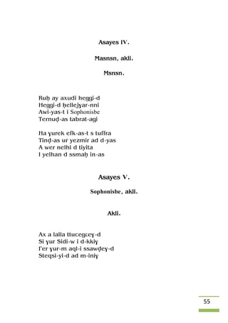 55
Asayes IV.
Masnsn, akli.
Msnsn.
Ruê ay axudi heggi-d
Heggi-d êellej$ar-nni
Awi-yas-t i Sophonisbe
Ternuv-as tabrat-agi
Ha $urek efk-as-t s tuffra
Tinv-as ur yezmir ad d-yas
A wer nelhi d tiyita
I yelhan d ssmaê in-as
Asayes V.
Sophonisbe, akli.
Akli.
Ax a lalla ttucegâe$-d
Si $ur Sidi-w i d-kki$
£er $ur-m aql-i ssawve$-d
Steqsi-yi-d ad m-ini$
 