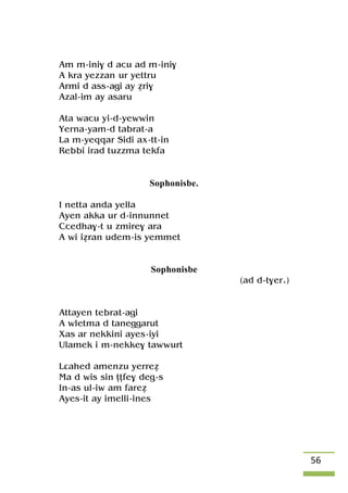 56
Am m-ini$ d acu ad m-ini$
A kra yezzan ur yettru
Armi d ass-agi ay éri$
Azal-im ay asaru
Ata wacu yi-d-yewwin
Yerna-yam-d tabrat-a
La m-yeqqar Sidi ax-tt-in
Rebbi irad tuzzma tekfa
Sophonisbe.
I netta anda yella
Ayen akka ur d-innunnet
Ccedha$-t u zmire$ ara
A wi iéran udem-is yemmet
Sophonisbe
(ad d-t$er.)
Attayen tebrat-agi
A wletma d taneggarut
Xas ar nekkini ayes-iyi
Ulamek i m-nekke$ tawwurt
Lâahed amenzu yerreé
Ma d wis sin îîfe$ deg-s
In-as ul-iw am fareé
Ayes-it ay imelli-ines
 