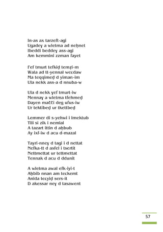 57
In-as ax tarzeft-agi
Ugade$ a wletma ad neênet
Ibeddi bedde$ ass-agi
Am kemmini zzman fayet
£ef tmurt tefkiv teméi-m
Wala ad tt-yennal weâdaw
Ma teqqimev d yiman-im
Ula nekk ass-a d nnuba-w
Ula d nekk $ef tmurt-iw
Menna$ a wletma tfehmev
Dayen maççi deg ufus-iw
Ur tektibev ur tkettbev
Lemmer di s-yehwi i lmektub
Tili si zik i nemlal
A tazart ittin d aêbub
Ay ixf-iw d acu d-mazal
Tayri-nne$ d tagi i d nettat
Nefka-tt d asfel i tsertit
Nettmettat ur tettmettat
Tennak d acu d ddunit
A wletma awal efk-iyi-t
Aêbib nnan am teâkemt
Anida teâyiv sers-it
D akessar ne$ d tasawent
 