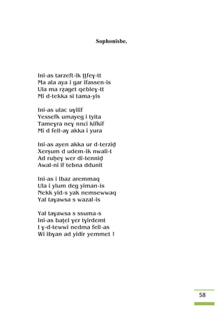 58
Sophonisbe.
Ini-as tarzeft-ik îîfe$-tt
Ma ala aya i gar ifassen-is
Ula ma réaget qeble$-tt
Mi d-tekka si tama-yis
Ini-as ulac u$ilif
Yessefk umayeg i tyita
Tame$ra ne$ nnâi kifkif
Mi d fell-a$ akka i yura
Ini-as ayen akka ur d-terziv
Xerûum d udem-ik nwali-t
Ad ruêe$ wer di-tenniv
Awal-ni if tebna ddunit
Ini-as i lbaz aremmaq
Ula i ylum deg yiman-is
Nekk yid-s yak nemsewwaq
Yal ta$awsa s wazal-is
Yal ta$awsa s ssuma-s
Ini-as baîel $er t$irdemt
I $-d-tewwi nedma fell-as
Wi ib$an ad yidir yemmet !
 