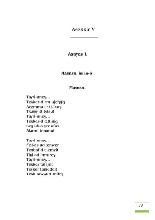 59
Asekkir V
Asayes I.
Masnsn, iman-is.
Masnsn.
Tayri-nne$...
Tekker-d am ujeooig
Acemma ur tt-ixuû
Txuûû-itt tefsut
Tayri-nne$...
Tekker-d tettinig
Seg ufus $er ufus
Alarmi temmut
Tayri-nne$...
Fell-as ad tenwer
Tenêaf d tileméit
Tini ad im$ure$
Tayri-nne$...
Tekker tafejrit
Tesker tameddit
Tekk tawwurt teffe$
 