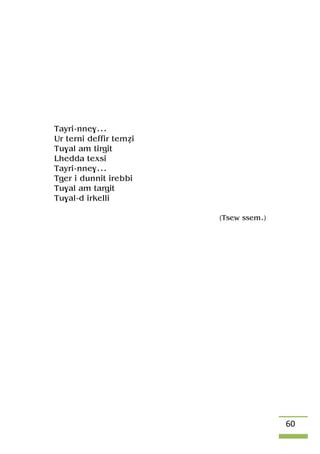 60
Tayri-nne$...
Ur terni deffir teméi
Tu$al am tirgit
Lhedda texsi
Tayri-nne$...
Tger i dunnit irebbi
Tu$al am targit
Tu$al-d irkelli
(Tsew ssem.)
 