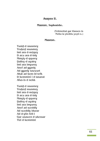 61
Asayes II.
Masnsn, Sophonisbe.
(Tettmettat gar ifassen-is
Netta la yteddu yeéri-s.)
Masnsn.
Tusiv-d ssusme$
Truêev ssusme$
Imi ara d-neîqe$
D acu ara d-ini$
Mm$i$-d qqure$
Valle$-d u$ale$
Imi ara im$ure$
Anef ad ggani$
Ad ggani$ tawwurt
Ahat ad kem-id tefk
D kemmini i d tasarut
Afus-is d nekk
Tusiv-d ssusme$
Truêev ssusme$
Imi ara d-neîqe$
D acu ara d-ini$
Mm$i$-d qqure$
Valle$-d u$ale$
Imi ara im$ure$
Anef ad sâeddi$
Ad sâeddi$ idurar
Ad d-$lin fell-i
Gar usawen d ukessar
Tizi d kemmini
 