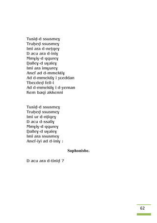 62
Tusiv-d ssusme$
Truêev ssusme$
Imi ara d-neîqe$
D acu ara d-ini$
Mm$i$-d qqure$
Valle$-d u$ale$
Imi ara im$ure$
Anef ad d-mmekti$
Ad d-mmekti$ i yâeddan
Tbeâdev fell-i
Ad d-mmekti$ i d-yernan
Kem baqi akkenni
Tusiv-d ssusme$
Truêev ssusme$
Imi ur d-nîiqe$
D acu d-ssali$
Mm$i$-d qqure$
Valle$-d u$ale$
Imi ara ssusme$
Anef-iyi ad d-ini$ :
Sophonisbe.
D acu ara d-tiniv ?
 