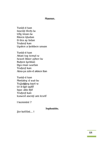 64
Masnsn.
Tusiv-d kan
Issenîi lferê-iw
Ufi$ iman-iw
Kkren ivudan
D tira ay bdan
Truêev kan
U$alen a êettben ussan
Tusiv-d kan
Attan tu$ teméi-w
Iwwet ikker ééher-iw
Ruêen i$eblan
D$a rnan wurfan
Truêev kan
Atna-ya zzin-d akken llan
Tusiv-d kan
Mmlale$ d wul-iw
Tejjuooeg tayri-w
Ur d-igri u$ilif
Iquc akk lêif
Truêev kan
Iâawed asenîi am lexrif
I kemmini ?
Sophonisbe.
èer keççini… !
 