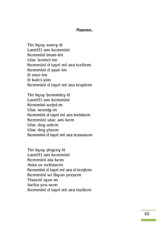 65
Masnsn.
Tin b$u$ ssne$-tt
Lamççi am kemmini
Kemmini iman-im
Ulac lemtel-im
Kemmini d tayri mi ara tâellem
Kemmini d ûûut-im
D sser-im
D kulci-yim
Kemmini d tayri mi ara teqdem
Tin b$u$ êemmle$-tt
Lamççi am kemmini
Kemmini weêd-m
Ulac sennig-m
Kemmini d tayri mi ara trekkem
Kemmini ulac am kem
Ulac deg udem
Ulac deg yisem
Kemmini d tayri mi ara tessusem
Tin b$u$ vegâe$-tt
Lamççi am kemmini
Kemmini ala kem
Anta ur nettasem
Kemmini d tayri mi ara d-tezvem
Kemmini wi ib$un yerûem
Tissent s$ur-m
Isefra yes-sem
Kemmini d tayri mi ara tsellem
 