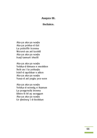 66
Asayes III.
Ihellalen.
Ata-ya ata-ya wavu
Ata-ya yekka-d tizi
La yetteffir icennu
Wexret-as ad iâeddi
Ata-ya ata-ya wavu
Ixav tamurt irkelli
Ata-ya ata-ya wavu
Yekka-d timura n medden
Selt-as i la yettuvu
Ixlef-d a$ebbar s allen
Ata-ya ata-ya wavu
Yusa-d ad yeglu yes-wen
Ata-ya ata-ya wavu
Yekka-d sennig n lkanun
La yesgerwiê irennu
Ëbes-it-id ay aâeggun
Ata-ya ata-ya wavu
Ur vmine$ i d-iteddun
 