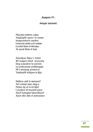 67
Asayes IV.
Am$ar azemni.
Macahu tellem cahu
Taqbaylit ayen i k-nnan
Iwa$ezniwen usefru
Lmeâna anda u tt-walan
Lâebd ittas-d ittruêu
Ar awal ittas-d kan
Amedyaz ikker r lebni
Wi ixaqen irfed acewwiq
Deg wawalen la ysenni
La yettâawad yettêeqqiq
Mi t-steqsa$ yenna-yi
Taqbaylit tett$acca îîiq
Ifûiêen asif d amsaâef
Ad s-tiniv ulac deg-s
Netta zi$ ar k-id iîîef
I yruêen di tsusmi-ynes
Anef iwbujad iskwefkwef
Ayen din akk d asmusses
 