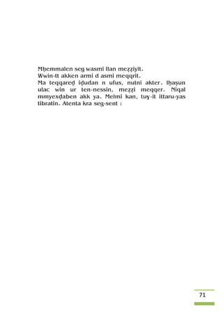 71
Mêemmalen seg wasmi llan meééiyit.
Wwin-tt akken armi d asmi meqqrit.
Ma teqqarev ivudan n ufus, nutni akter. lêaûun
ulac win ur ten-nessin, meééi meqqer. Niqal
mmyexvaben akk ya. Melmi kan, tu$-it ittaru-yas
tibratin. Atenta kra seg-sent :
 