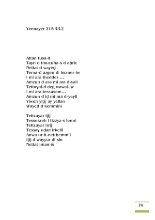 74
Yennayer 215 S.S.Ä
Attan tusa-d
Tayri d tmucuha-s d aêric
Nettat d wayev
Terna-d azgen di leâmer-iw
I mi ara thedder ...
Amzun d ass mi ara d-yali
Tettu$al-d deg wawal-iw
I mi ara tessusem...
Amzun d iv mi ara d-ye$li
Yiwen yiîij ay yellan
Wayev d kemmini
Tettâayar iîij
Tessekreh i tizzya-s lemri
Tettâayar irrij
Tessa$ uvan irkelli
Anwa ur tt-nettêemmil
Iîij d wayyur di sin
Nettat iman-is
 