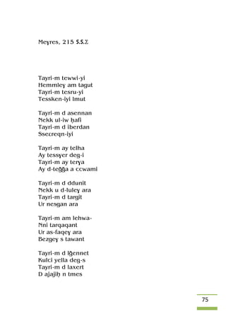 75
Me$res, 215 S.S.Ä
Tayri-m tewwi-yi
Hemmle$ am tagut
Tayri-m tesru-yi
Tessken-iyi lmut
Tayri-m d asennan
Nekk ul-iw êafi
Tayri-m d iberdan
Sseâreqn-iyi
Tayri-m ay telha
Ay tess$er deg-i
Tayri-m ay ter$a
Ay d-teooa a ccwami
Tayri-m d ddunit
Nekk u d-lule$ ara
Tayri-m d targit
Ur nesgan ara
Tayri-m am lehwa-
Nni tarqaqant
Ur as-faqe$ ara
Bezge$ s tawant
Tayri-m d loennet
Kulci yella deg-s
Tayri-m d laxert
D ajajiê n tmes
 