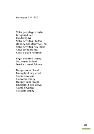 78
Yennayer 214 S.S.Ä
Nekk ôwi$ deg-m tavsa
Teqqimev kan
Tbeddelv-iyi
Nekk ôwi$ deg-i tavsa
Qqime$ kan deg yiwet-nni
Nekk ôwi$ deg-ne$ tavsa
Anwa ur nevsi ara
Kkes-d ula d kemmini
Yu$al usefru d wayev
Seg wasmi truêev
D nekk d anadi fell-am
Ttargu$-kem tikwal
Tmeqqiv-d deg uzzal
Alama s wawal
I la kwen-ferqe$
Ttargu$-kem tikwal
Tmeqqiv-d deg wawal
Alama s wuzzal
I la kem-âeqle$
 