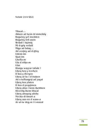 79
Yebrir 214 S.S.Ä
Tikwal...
Akken ad kem-id mmekti$
Regwle$ $ef medden
Regwle$ fell-asen
Weêdi i tt$imi$
Mi d-gri$ weêdi
Miga ad bdu$...
Ad âerve$ ad d-îîfe$
Udem-im
Üûut-im
Lheffa-m
Ula d rriêa-m
Ulac
Ittargu wayyur tafukt !
Uêeq kra $-icerken
D kra $-iferqen
Uêeq ul-iw i d-iruêen
Ad s-teffungev ad yu$al
Uêeq kra yfaten
D kra d-yeqqimen
Uêeq afus i kem-ikettben
Ittcerrig-ikem tikwal
Uêeq amayeg ufella
Necba di tmurt-a
Uêeq ass-en d wass-a
Ar ul-iw deg-m i t-mazal
 