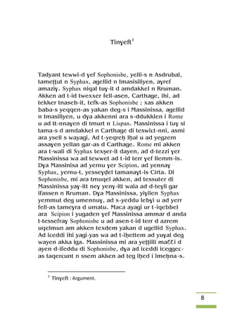8
Tin$eft1
Tadyant tewwi-d $ef Sophonisbe, yelli-s n Asdrubal,
tameîîut n Syphax, agellid n Imasisiliyen, a$ref
amazi$. Syphax niqal tu$-it d amdakkel n Rruman.
Akken ad t-id twexxer fell-asen, Carthage, ihi, ad
tekker tnaseb-it, tefk-as Sophonisbe ; xas akken
baba-s yeqqen-as yakan deg-s i Massinissa, agellid
n Imasiliyen, u d$a akkenni ara s-ddukklen i Rome
u ad tt-nna$en di tmurt n Lispan. Massinissa i tu$ si
tama-s d amdakkel n Carthage di teswiât-nni, asmi
ara ysell s wayagi, Ad t-yeqreê lêal u ad yegzem
assa$en yellan gar-as d Carthage. Rome mi akken
ara t-wali di Syphax texûer-it dayen, ad d-tezzi $er
Massinissa wa ad tewwet ad t-id terr $ef llemm-is.
D$a Massinisa ad yernu $er Scipion, ad yenna$
Syphax, yernu-t, yesse$vel tamana$t-is Cirta. Di
Sophonisbe, mi ara tmuqel akken, ad tessuter di
Massinissa ya$-itt ne$ yen$-itt wala ad d-te$li gar
ifassen n Rruman. D$a Massinissa, yi$ilen Syphax
yemmut deg umennu$, ad s-yeddu leb$i u ad yerr
fell-as tame$ra d umatu. Maca ayagi ur t-iqebbel
ara Scipion i yugaden $ef Massinissa ammar d anda
t-tessefra$ Sophonisbe u ad asen-t-id terr d azrem
uqelmun am akken texdem yakan d ugellid Syphax.
Ad iâeddi ihi yagi-yas wa ad t-iêettem ad yu$al deg
wayen akka iga. Massinissa mi ara yeîîilli maççi d
ayen d-ifeddu di Sophonisbe, d$a ad iâeddi iceggeâ-
as taqerâunt n ssem akken ad teg lêed i lmeêna-s.
1
Tin$eft : Argument.
 
