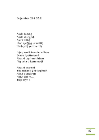 82
Dujember 214 S.S.Ä
Anda teddiv
Anda d-tegriv
Asmi telliv
Ulac ajeooig ur neftiê
Ifreê yiîij yepmerriê
Inîeq wul i kem-iccedhan
D acu i yettmenni
Ahat d tayri-m t-irêan
Ne$ aha d kem mavi
Ahat d ass-nni
Seg ussan i $-d-iqqimen
Akka d asawen
Nekk yid-m...
Tugi tayri !
 