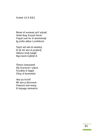 83
Yebrir 213 S.S.Ä
Rnan-d wussan $ef wiyav
Armi ttu$ lexyal-inem
Yu$al wul-iw d asemmav
Ig yella akka i yrekkem
Tayri ad am-tt-mmle$
D iv mi ara d-yeûbeê
Akken truê targit
D$a kem tejbiv-d
Times tasusamt
Zi$ tewwev r yi$es
Tâedda-d tagut
£ile$ d kemmini
Ata-ya lexrif
Wi ara $-ikerrzen
Ulawen-nni-nne$
D tayuga mmuten
 