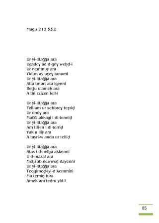 85
Magu 213 S.S.Ä
Ur yi-ittaooa ara
Ugade$ ad d-gri$ weêd-i
Ur nemmu$ ara
Yid-m ay u$e$ tanumi
Ur yi-ittaooa ara
Atta tmurt ata igenni
Beîîu ulamek ara
A tin âzizen fell-i
Ur yi-ittaooa ara
Fell-am ur sebbre$ teériv
Ur dmi$ ara
Maççi akkagi i di-tenniv
Ur yi-ittaooa ara
Am tili-m i di-terriv
Yak u lli$ ara
A tayri-w anda ur telliv
Ur yi-ittaooa ara
Aîas i d-nelêa akkenni
U d-mazal ara
Meêsub newwev dayenni
Ur yi-ittaooa ara
Teqqimev-iyi-d kemmini
Ma terniv tura
Amek ara tevru yid-i
 
