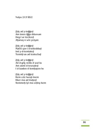 86
Yulyu 213 S.S.Ä
èôi$ ad y-teooev
Am tmes iooa dduxxan
Deg-i ur tecliâev
Aêaruq n win yer$an
èôi$ ad y-teooev
Maççi $ur-i d-tettedduv
Imi y-d-temlalev
Tenniv-as ad testeâfuv
èôi$ ad y-teooev
Ad d-gri$ nekk d wul-iw
Am asmi d-tewwvev
I d-izaden d lemêayen-iw
èôi$ ad y-teooev
Kem âziz lweqt-inem
Kker ma ad truêev
Semmeê-iyi ma âeîle$-kem
 