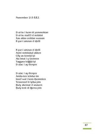 87
Nunember 213 S.S.Ä
D ul-iw i kem-id yemmektan
D ul-iw maççi d nekkini
Xas akka âeddan wussan
R $ur-i amzun d ivelli
R $ur-i amzun d ivelli
Asmi nettdukul akken
Cfi$-as tenniv-iyi
Ala lmut i $-izemren
Taggara teooiv-iyi
D ulac i a$-iferqen
D ulac i a$-iferqen
Anida-ten lehdur-im
Inzef wul i kem-iêemmlen
Tessenzef-it l$iba-yim
Öwi$ akessar d usawen
Öwi$-tent di loerra-yim
 