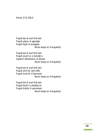 88
Furar 212 S.S.Ä
Yu$al-iyi-d wul fell-am
Yu$al yi$es d agergis
Yu$al lqut d aréagan
Kem baqi ur d-tu$alev
Yu$al-iyi-d wul fell-am
Yu$al yeéri-w s-imeîîi-s
U$alen idammen d aman
Kem baqi ur d-tu$alev
Yu$al-iyi-d wul fell-am
Yu$al yixf-iw am yilis
Yu$al wul-iw d i$essan
Kem baqi ur d-tu$alev
Yu$al-iyi-d wul fell-am
Yu$al kulci s-amviq-is
Yu$al leêrir d asennan
Kem baqi ur d-tu$alev
 