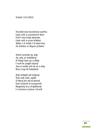 89
Yebrir 212 S.S.Ä
Tenniv ma txemmev asefru
Llan wid a yxemmen kter
Fell-i ma truv abandu
Llan wid a yrun lebêer
Akka i d nekk i d tayri-inu
Ar lehdur w’ib$un yehder
Asmi nemlal ay éri$
Ay éri$ ur tektibev
D leb$i kan ay s-ddi$
I wul-iw yugin tayev
Ass-a nekk yid-m ar s-ini$
Rwu rray-ik tuklalev
èri$ teb$iv ad truêev
Xas ruê ulac u$ilif
D lêeq-im ad textirev
Gar teslent d wes$ersif
Regwle$ la y-d-îîafarev
I s-tenna ccetwa i lexrif
 