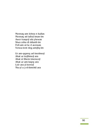90
Menna$-am lehna n kullas
Menna$ ad tafev iman-im
Awer txaqev ula yiwwas
Siwa zzhu di ddunit-im
Fell-am ul-iw d aâessas
Yerwu-tent deg umviq-im
Ur am-qqare$ ad tnedmev
Ahat ur tevlimev ara
Ahat si llhem tmenâev
Ahat ur am-laqe$ ara
Lxir ara yi-terrev
Ttu-yi u y-d-ttmekti ara
 