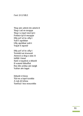 91
£uct 212 S.S.Ä
Ttu$-am udem-im amek-it
Ttu$-t ad m-neqqar
Ttu$-t a tayri mel-iyi-t
Fekker-iyi-d meqqar
Dli$ $ef ul-iw ufi$-t
Yuli-t u$ebbar
Ufi$ a$ebbar yuli-t
Yu$al d a$urar
Dli$ $ef ul-iw ufi$-t
Temdel-as tewwurt
Annect-a deg-s ulac-it
Isfillit i lmut
Sani s-tu$alev a ddunit
D wasmi ittkuffut
Kra din yekka am targit
Yufrar am tagut
Ddunit d tizza
Tizi-m a tayri tâedda
A ruê di lehna
Tanfev i kra nesâedda
 