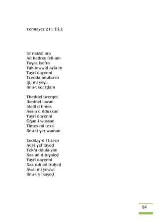 94
Yennayer 211 S.S.Ä
Ur mazal ara
Ad hedre$ fell-am
Tu$ac isefra
Yak tewwiv ayla-m
Tayri dayenni
Tâedda nnuba-m
Iîij mi ye$li
Rnu-t $er îîlam
Tbeddel twerqet
Ibeddel lawan
Ivelli d times
Ass-a d dduxxan
Tayri dayenni
Ooan-i wussan
Times mi texsi
Rnu-tt $er waman
Äedda$-d i tizi-m
Aql-i $ef tayev
Tekfa ddula-yim
Xas ad d-tu$alev
Tayri dayenni
Xas ruê ad truêev
Awal mi yewwi
Rnu-t $ lka$ev
 