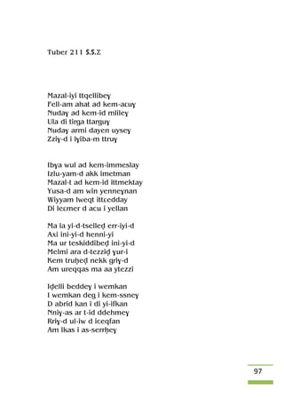 97
Tuber 211 S.S.Ä
Mazal-iyi ttqellibe$
Fell-am ahat ad kem-aâu$
Nuda$ ad kem-id mlile$
Ula di tirga ttargu$
Nuda$ armi dayen uyse$
Zzi$-d i l$iba-m ttru$
Ib$a wul ad kem-immeslay
Izlu-yam-d akk imetman
Mazal-t ad kem-id ittmektay
Yusa-d am win yenne$nan
Wiyyam lweqt ittâedday
Di leâmer d acu i yellan
Ma la yi-d-tsellev err-iyi-d
Axi ini-yi-d henni-yi
Ma ur teskiddibev ini-yi-d
Melmi ara d-tezziv $ur-i
Kem truêev nekk gri$-d
Am ureqqas ma aa ytezzi
Ivelli bedde$ i wemkan
I wemkan deg i kem-ssne$
D abrid kan i di yi-ifkan
Nni$-as ar t-id ddehme$
Rri$-d ul-iw d iceqfan
Am lkas i as-serrêe$
 