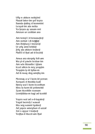 98
Ufi$-n akken nett$imi
Mazal later-im $ef teéra
Sanda valle$ d kemmini
Lexyal-im ala netta
Ya êeûra ay ussan-nni
Amzun ur âeddan ara
Am teméi i d-tessawvev
Am nettat i di-teooiv
Am ifeîîiwej i tnesrev
Ur éri$ ansi tekkiv
èri$ ala akken truêev
Maççi d lêal ad d-tezziv
Anwa ara steqsi$ fell-am
Wa yi-d yawin lexbar-im
Am win ittnadin i îîlam
Icâel allen-is ne$ yeqqim
Teqqim-iy-id l$iba-m
Ad tt-rwu$ deg umviq-im
Menna$ a w’i kem-id yerran
Xerûum d lhedda lâali
Iêreq wul i kem-iccedhan
Ittru la kem-id yettmekti
Äyan ttâeddin wussan
Lemêibba-m tugi ad tâeddi
Yuyes wul ad s-d-tu$alev
Yu$al iserreê i wawal
Ittu seg wasmi t$abev
Ad yayes ume$bun d uzzal
Äni s ayyur i truêev
Yevêa-d ibâed-am lêal
 