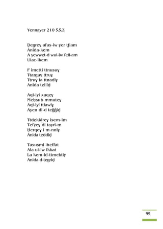 99
Yennayer 210 S.S.Ä
Vegre$ afus-iw $er îîlam
Anida-kem
A yewwet-d wul-iw fell-am
Ulac-ikem
F imepi ttnusu$
Ttargu$ ttru$
Ttru$ la ttnadi$
Anida telliv
Aql-iyi xaqe$
Meêsub mmute$
Aql-iyi ttlawi$
Ayen di-d teooiv
Ttdekkire$ isem-im
Tefée$ di tayri-m
Ëerqe$ i m-nni$
Anida teddiv
Tasusmi lheffat
Ala ul-iw ikkat
La kem-id-ttmekti$
Anida d-tegriv
 