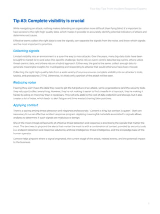 Four Key Tips From Incident Response Experts
3
Tip #3: Complete visibility is crucial
While navigating an attack, nothing makes defending an organization more difficult than flying blind. It’s important to
have access to the right high-quality data, which makes it possible to accurately identify potential indicators of attack and
determine root cause.
Effective teams collect the right data to see the signals, can separate the signals from the noise, and know which signals
are the most important to prioritize.
Collecting signals
Limited visibility into an environment is a sure-fire way to miss attacks. Over the years, many big-data tools have been
brought to market to try and solve this specific challenge. Some rely on event-centric data like log events, others utilize
threat-centric data, and others rely on a hybrid approach. Either way, the goal is the same: collect enough data to
generate meaningful insights for investigating and responding to attacks that would otherwise have been missed.
Collecting the right high-quality data from a wide variety of sources ensures complete visibility into an attacker’s tools,
tactics, and procedures (TTPs). Otherwise, it’s likely only a portion of the attack will be seen.
Reducing noise
Fearing they won’t have the data they need to get the full picture of an attack, some organizations (and the security tools
they rely upon) collect everything. However, they’re not making it easier to find a needle in a haystack; they’re making it
harder by piling on more hay than is necessary. This not only adds to the cost of data collection and storage, but it also
creates a lot of noise, which leads to alert fatigue and time wasted chasing false positives.
Applying context
There’s a saying among threat detection and response professionals: “Content is king, but context is queen.” Both are
necessary to run an effective incident response program. Applying meaningful metadata associated to signals allows
analysts to determine if such signals are malicious or benign.
One of the most critical components of effective threat detection and response is prioritizing the signals that matter the
most. The best way to pinpoint the alerts that matter the most is with a combination of context provided by security tools
(i.e. endpoint detection and response solutions), artificial intelligence, threat intelligence, and the knowledge base of the
human operator.
Context helps pinpoint where a signal originated, the current stage of the attack, related events, and the potential impact
to the business.
 