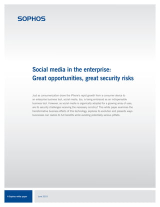 Social media in the enterprise:
                       Great opportunities, great security risks

                       Just as consumerization drove the iPhone’s rapid growth from a consumer device to
                       an enterprise business tool, social media, too, is being embraced as an indispensable
                       business tool. However, as social media is organically adopted for a growing array of uses,
                       are its security challenges receiving the necessary scrutiny? This white paper examines the
                       transformative business effects of this technology, explores its evolution and presents ways
                       businesses can realize its full benefits while avoiding potentially serious pitfalls.




A Sophos white paper       June 2010
 