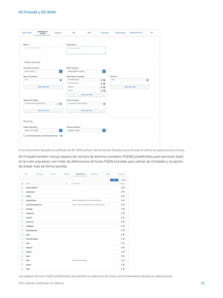 10iDric partner certificado en México
XG Firewall y SD-WAN
El enrutamiento basado en políticas de SD-WAN ofrece herramientas flexibles para enrutar el tráfico de aplicaciones críticas.
XG Firewall también incluye objetos de nombre de dominio completo (FQDN) predefinidos para servicios SaaS
en la nube populares, con miles de definiciones de hosts FQDN incluidas para utilizar de inmediato y la opción
de añadir más de forma sencilla.
Los objetos de host FQDN predefinidos que facilitan la selección de rutas y el enrutamiento basado en aplicaciones.
 