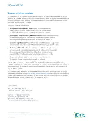 XG Firewall y SD-WAN
Resumen y próximas novedades
XG Firewall incluye muchas soluciones innovadoras para ayudar a las empresas a alcanzar sus
objetivos de SD-WAN, desde fantásticas opciones de conectividad WAN hasta nuestra inigualable
visibilidad de aplicaciones, pasando por unas excelentes opciones de enrutamiento y nuestros
exclusivos dispositivos RED SD-WAN.
Funciones SD-WAN de XG Firewall:
	
Ì Múltiples opciones de enlace WAN con MPLS (entrega Ethernet),
conectividad VDSL, DSL, cable y móvil 3G/4G/LTE con funciones
esenciales de monitorización, equilibrio y conmutación por error.
	
Ì Pionero en la conectividad SD-WAN de sucursales con nuestros dispositivos
SD-RED de despliegue sin intervención y sólida compatibilidad con VPN,
así como nuestros innovadores modelos de escritorio de la serie XG.
	
Ì Excelente soporte para VPN para IPSec, SSL, túnel RED de capa 2 seguro con
enrutamiento y orquestación de VPN central multisitio a través de SFM o CFM.
	
Ì Control y visibilidad de aplicaciones únicos con el Control de aplicaciones
sincronizado y la visibilidad de aplicaciones en la nube, con monitorización
de conexiones y utilización del ancho de banda en directo, así como
compatibilidad inmediata con las principales aplicaciones en la nube.
	
Ì Enrutamiento de aplicaciones sobre enlaces preferidos a través
de reglas de firewall o enrutamiento basado en políticas.
Sophos sigue invirtiendo en funciones SD-WAN en las próximas versiones de XG Firewall,
incluidas mejoras en la monitorización y selección de enlaces, nuevos dispositivos RED SD-WAN,
aprovisionamiento de firewall sin necesidad de intervención y herramientas de orquestación de
VPN en Sophos Central.
XG Firewall ofrece una solución de seguridad y conectividad de red potente y flexible para todos
los tipos de redes. Lea nuestro Informe de la solución de XG Firewall para saber cómo resuelve XG
Firewall los principales problemas de hoy en relación con la protección de redes, proporcionando
la mejor visibilidad, protección y respuesta de firewall del sector.
© Copyright 2020. Sophos Ltd. Todos los derechos reservados.
Constituida en Inglaterra y Gales N.º 2096520, The Pentagon, Abingdon Science Park, Abingdon, OX14 3YP, Reino Unido
Sophos es la marca registrada de Sophos Ltd. Todos los demás productos y empresas mencionados son marcas comerciales
o registradas de sus respectivos propietarios.
15-1-20 WP-ES (GH)
Contáctanos:
Tel: (+52) 55 2455-3254
Lada sin costo 01 800 087 3742
Ventas: ventas@idric.com.mx
Soporte: 911@idric.com.mx
Marketing: bfacundo@idric.com.mx
Renovaciones: renovaciones@idric.com.mx
 