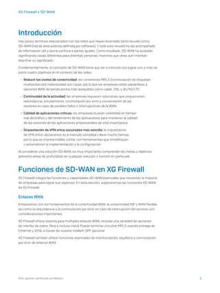 2iDric partner certificado en México
XG Firewall y SD-WAN
Introducción
Hay pocos términos relacionados con las redes que hayan levantado tanto revuelo como
SD-WAN (red de área extensa definida por software). Y todo este revuelo ha ido acompañado
de información útil y teoría confusa a partes iguales. Como resultado, SD-WAN ha acabado
significando cosas diferentes para distintas personas, mientras que otras aún intentan
descifrar su significado.
Fundamentalmente, el concepto de SD-WAN tiene que ver a menudo con lograr uno o más de
estos cuatro objetivos en el contexto de las redes:
	Ì Reducir los costes de conectividad: las conexiones MPLS (conmutación de etiquetas
multiprotocolo) tradicionales son caras, por lo que las empresas están pasándose a
opciones WAN de banda ancha más asequibles como cable, DSL y 3G/4G/LTE.
	Ì Continuidad de la actividad: las empresas requieren soluciones que proporcionen
redundancia, enrutamiento, conmutación por error y conservación de las
sesiones en caso de posibles fallos o interrupciones de la WAN.
	Ì Calidad de aplicaciones críticas: las empresas buscan visibilidad en tiempo
real del tráfico y del rendimiento de las aplicaciones para mantener la calidad
de las sesiones de las aplicaciones empresariales de vital importancia.
	Ì Orquestación de VPN entre sucursales más sencilla: la orquestación
de VPN entre ubicaciones es a menudo compleja y lleva mucho tiempo,
por lo que es imprescindible contar con herramientas que simplifiquen
y automaticen la implementación y la configuración.
Al considerar una solución SD-WAN, es muy importante comprender las metas y objetivos
previstos antes de profundizar en cualquier solución o función en particular.
Funciones de SD-WAN en XG Firewall
XG Firewall integra las funciones y capacidades SD-WAN esenciales que necesitan la mayoría
de empresas para lograr sus objetivos. En esta sección, exploraremos las funciones SD-WAN
de XG Firewall.
Enlaces WAN
Empecemos con los fundamentos de la conectividad WAN: la conectividad ISP y WAN flexible,
así como la redundancia y la conmutación por error en caso de interrupción del servicio, son
consideraciones importantes.
XG Firewall ofrece soporte para múltiples enlaces WAN, incluida una variedad de opciones
de interfaz de cobre, fibra e incluso móvil. Puede terminar circuitos MPLS usando entrega de
Ethernet y VDSL a través de nuestro módem SPF opcional.
XG Firewall también ofrece funciones esenciales de monitorización, equilibrio y conmutación
por error de enlaces WAN.
 