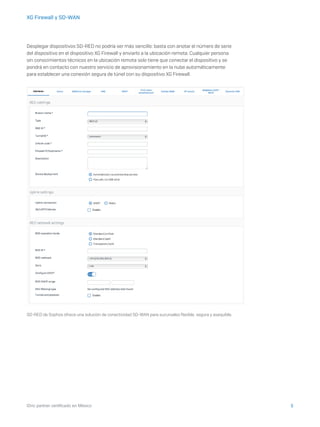 5iDric partner certificado en México
XG Firewall y SD-WAN
Desplegar dispositivos SD-RED no podría ser más sencillo: basta con anotar el número de serie
del dispositivo en el dispositivo XG Firewall y enviarlo a la ubicación remota. Cualquier persona
sin conocimientos técnicos en la ubicación remota solo tiene que conectar el dispositivo y se
pondrá en contacto con nuestro servicio de aprovisionamiento en la nube automáticamente
para establecer una conexión segura de túnel con su dispositivo XG Firewall.
SD-RED de Sophos ofrece una solución de conectividad SD-WAN para sucursales flexible, segura y asequible.
 