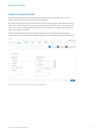 7iDric partner certificado en México
XG Firewall y SD-WAN
Soporte y orquestación de VPN
Otras funciones importantes para lograr muchos de los objetivos de SD-WAN son un sólido
soporte para VPN y una orquestación de VPN centralizada.
XG Firewall admite todas las opciones estándar de VPN de sitio a sitio que cabe esperar, incluidas
IPSec y SSL. Incluso ofrecemos nuestro propio y exclusivo túnel RED de capa 2 con enrutamiento
que es muy robusto y ha demostrado funcionar de manera fiable en situaciones de alta latencia
tales como enlaces por satélite.
Sophos Firewall Manager y Central Firewall Manager ofrecen herramientas centralizadas de
orquestación de VPN multisitio para configurar fácilmente una malla de conexiones SD-WAN VPN.
Asistente de orquestación de VPN de Sophos Firewall Manager.
 