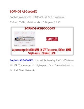 SOPHOS ASG0000SX
Sophos compatible 1000BASE-SX SFP Transceiver,
850nm, 550M, Multi-mode, LC Duplex, 1.25G
Sophos ASG0000LX compatible BlueOptics© 1000Base-
LX SFP Transceiver for Highspeed Data Transmissions in
Optical Fiber Networks.
 