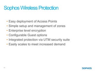 Sophos Wireless Protection

     •   Easy deployment of Access Points
     •   Simple setup and management of zones
     •   Enterprise level encryption
     •   Configurable Guest options
     •   Integrated protection via UTM security suite
     •   Easily scales to meet increased demand




11
 