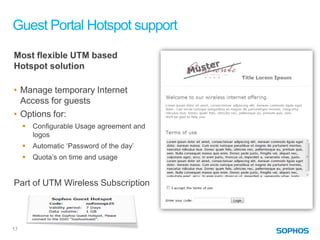 Guest Portal Hotspot support
Most flexible UTM based
Hotspot solution

• Manage temporary Internet
  Access for guests
• Options for:
        Configurable Usage agreement and
         logos
        Automatic ‘Password of the day’
        Quota’s on time and usage


Part of UTM Wireless Subscription




17
 