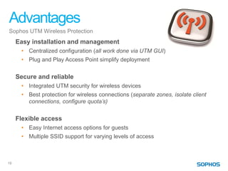 Advantages
Sophos UTM Wireless Protection
     Easy installation and management
      • Centralized configuration (all work done via UTM GUI)
      • Plug and Play Access Point simplify deployment


     Secure and reliable
      • Integrated UTM security for wireless devices
      • Best protection for wireless connections (separate zones, isolate client
        connections, configure quota’s)


     Flexible access
      • Easy Internet access options for guests
      • Multiple SSID support for varying levels of access



19
 