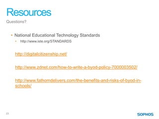 Resources
Questions?


     • National Educational Technology Standards
       •   http://www.iste.org/STANDARDS


       http://digitalcitizenship.net/

       http://www.zdnet.com/how-to-write-a-byod-policy-7000003502/

       http://www.fathomdelivers.com/the-benefits-and-risks-of-byod-in-
       schools/




23
 